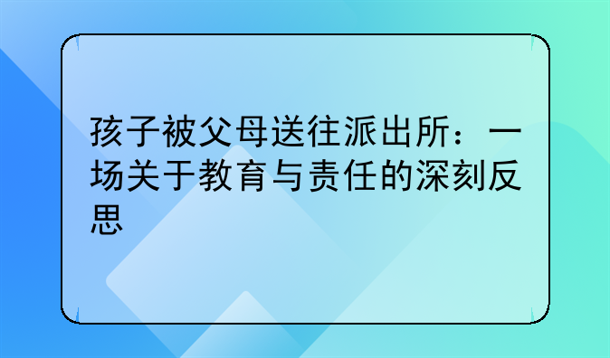 孩子被父母送往派出所：一场关于教育与责任的深刻反思