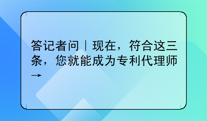 答记者问｜现在，符合这三条，您就能成为专利代理师→