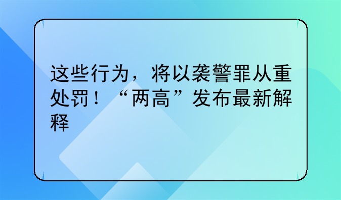 这些行为，将以袭警罪从重处罚！“两高”发布最新解释