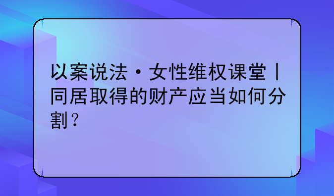 以案说法·女性维权课堂丨同居取得的财产应当如何分割？