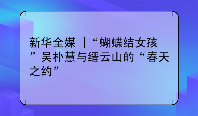 新华全媒+|“蝴蝶结女孩”吴朴慧与缙云山的“春天之约”