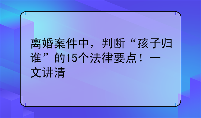 离婚案件中，判断“孩子归谁”的15个法律要点！一文讲清