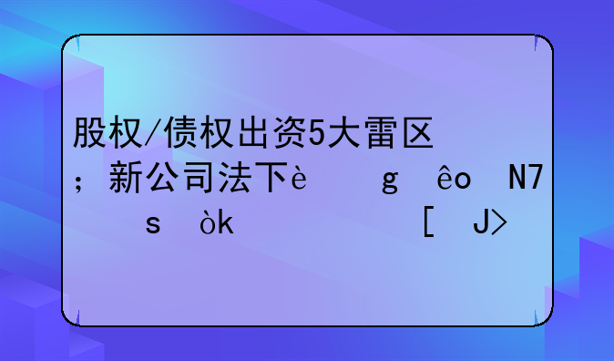 股权/债权出资5大雷区⛔；新公司法下这些操作会被追责！