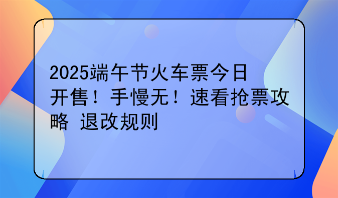 2025端午节火车票今日开售！手慢无！速看抢票攻略+退改规则