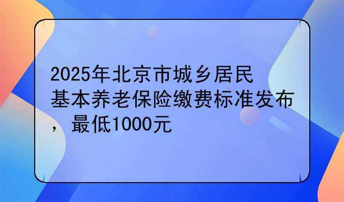 2025年北京市城乡居民基本养老保险缴费标准发布，最低1000元
