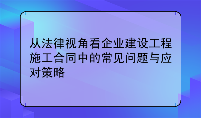 从法律视角看企业建设工程施工合同中的常见问题与应对策略