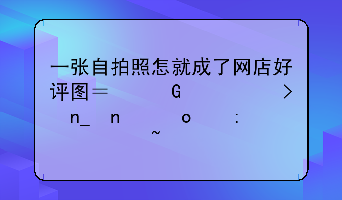 一张自拍照怎就成了网店好评图？网购平台盗图泛滥现象调查