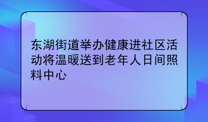 东湖街道举办健康进社区活动将温暖送到老年人日间照料中心