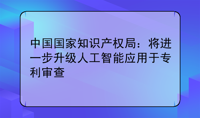 中国国家知识产权局：将进一步升级人工智能应用于专利审查
