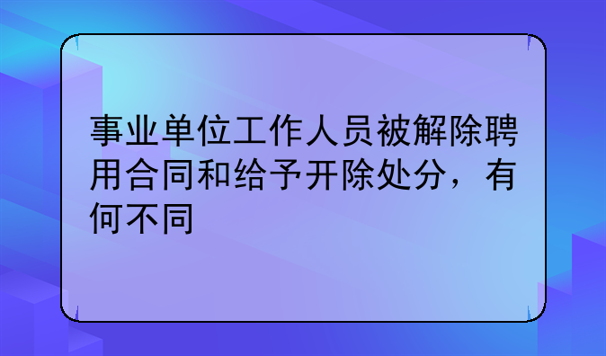 事业单位工作人员被解除聘用合同和给予开除处分，有何不同