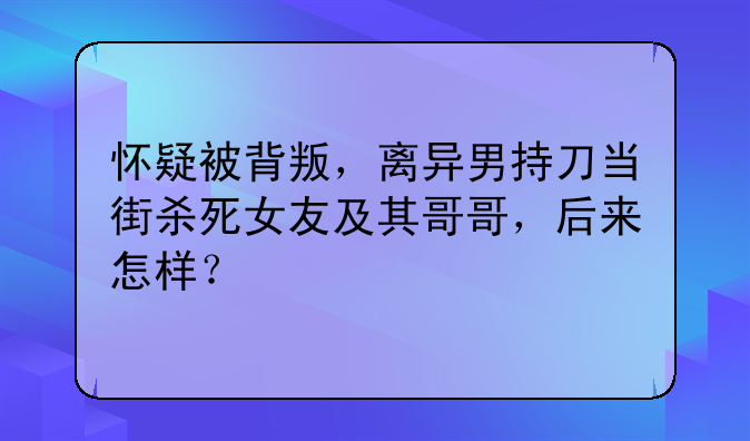 怀疑被背叛，离异男持刀当街杀死女友及其哥哥，后来怎样？