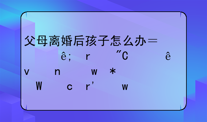 父母离婚后孩子怎么办？关于未成年人权益保护法官有话说！