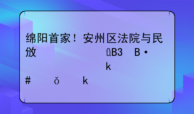 绵阳首家！安州区法院与民政局共同搭建起婚姻档案共享通道