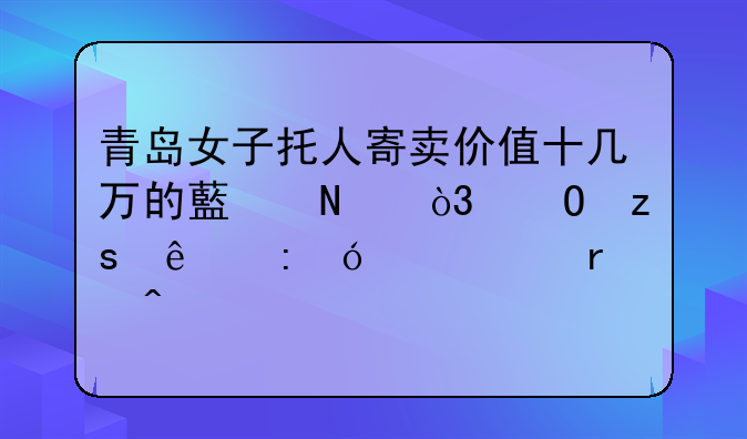 青岛女子托人寄卖价值十几万的藏品，结果人去楼空血本无归