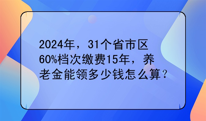 2024年，31个省市区60%档次缴费15年，养老金能领多少钱怎么算？