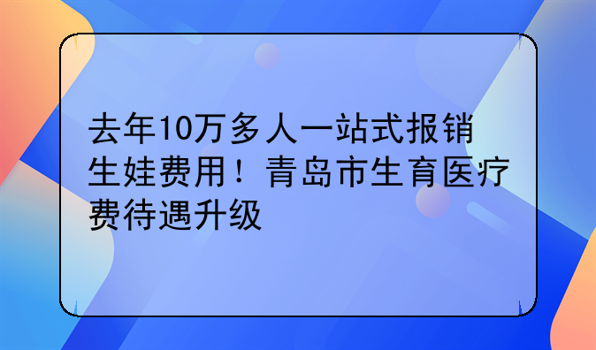 去年10万多人一站式报销生娃费用！青岛市生育医疗费待遇升级