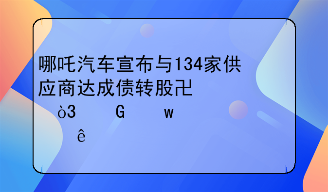 哪吒汽车宣布与134家供应商达成债转股协议，金额总计超20亿元