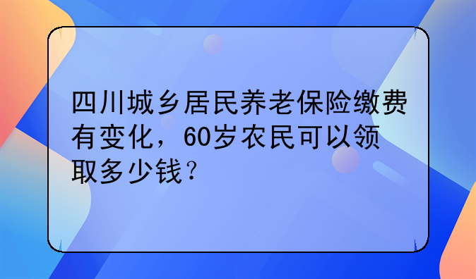 四川城乡居民养老保险缴费有变化，60岁农民可以领取多少钱？