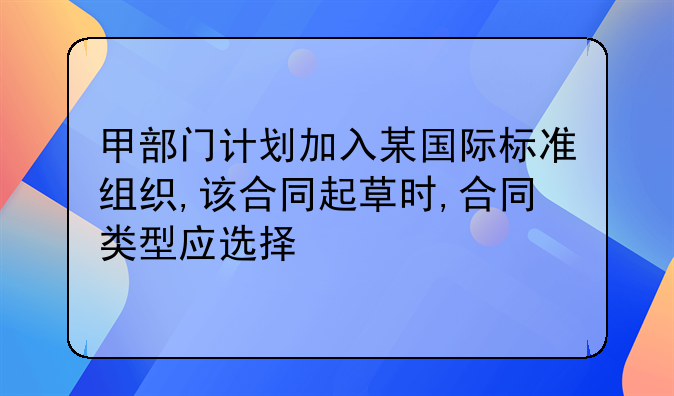 甲部门计划加入某国际标准组织,该合同起草时,合同类型应选择