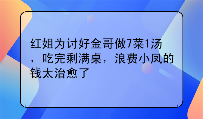 红姐为讨好金哥做7菜1汤，吃完剩满桌，浪费小凤的钱太治愈了