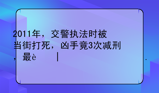 2011年，交警执法时被当街打死，凶手竟3次减刑，最迟2044年出狱