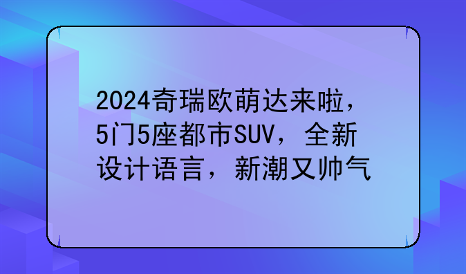 2024奇瑞欧萌达来啦，5门5座都市SUV，全新设计语言，新潮又帅气