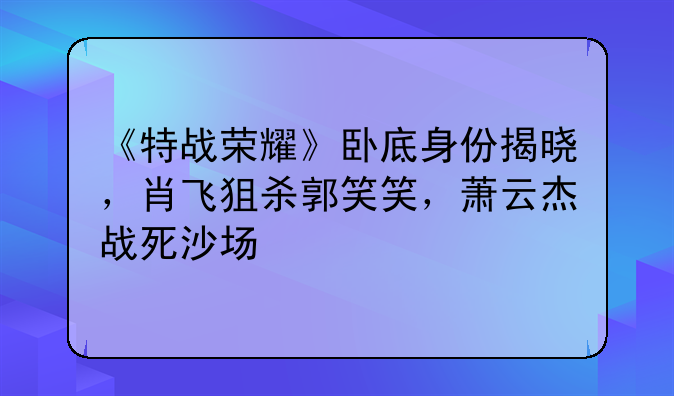 《特战荣耀》卧底身份揭晓，肖飞狙杀郭笑笑，萧云杰战死沙场