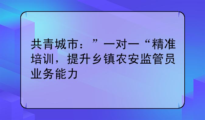 共青城市：”一对一“精准培训，提升乡镇农安监管员业务能力