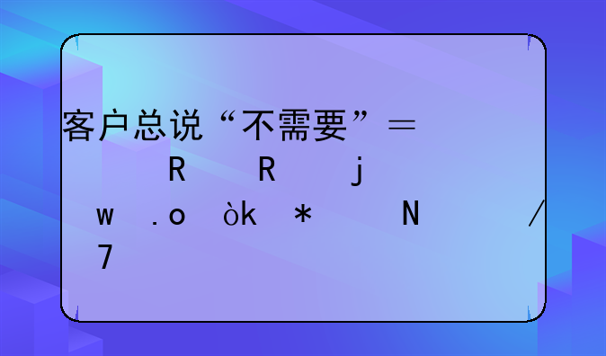客户总说“不需要”？顶级销售的绝招：把产品介绍扔进垃圾桶