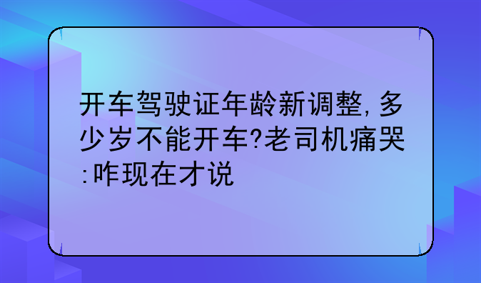 开车驾驶证年龄新调整,多少岁不能开车?老司机痛哭:咋现在才说