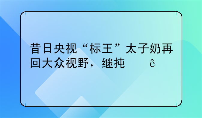 昔日央视“标王”太子奶再回大众视野，继承人打响商标争夺战