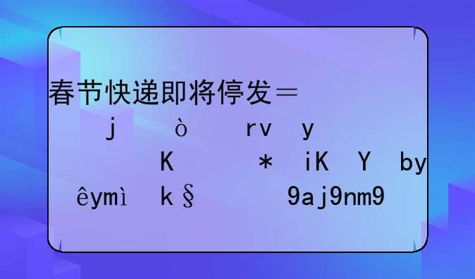 春节快递即将停发？假的！真相：顺丰邮政等早已实现全年无休