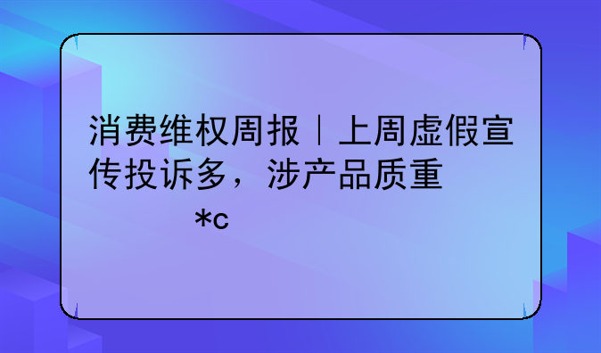 消费维权周报｜上周虚假宣传投诉多，涉产品质量、折扣优惠等