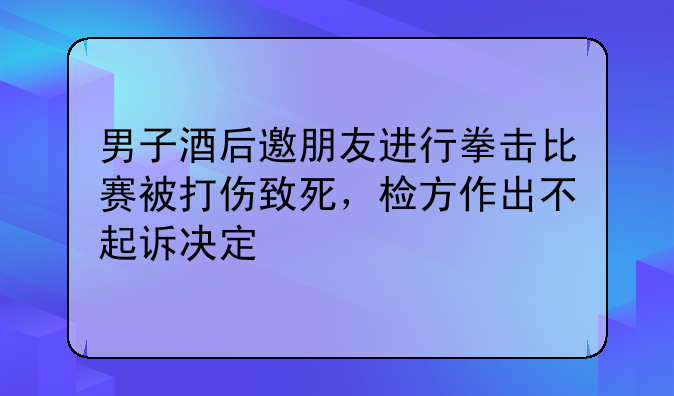男子酒后邀朋友进行拳击比赛被打伤致死，检方作出不起诉决定