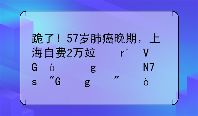 跪了！57岁肺癌晚期，上海自费2万竟有救！这次操作我给满分！