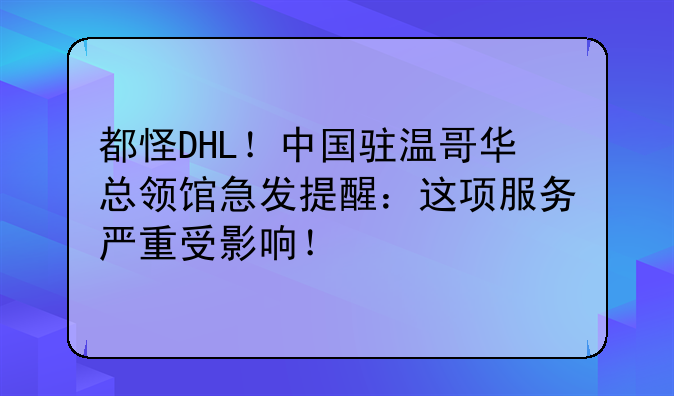 都怪DHL！中国驻温哥华总领馆急发提醒：这项服务严重受影响！