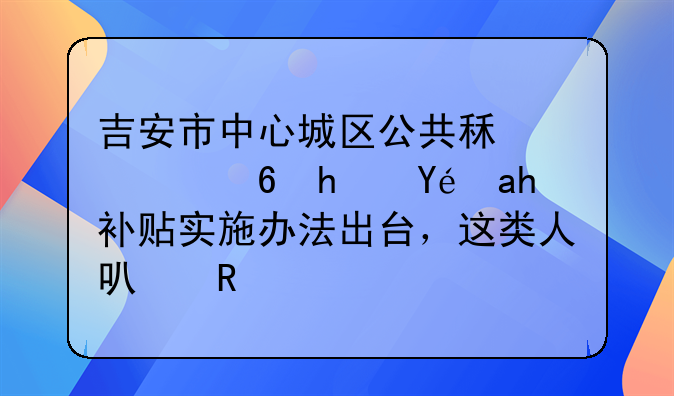 吉安市中心城区公共租赁住房租赁补贴实施办法出台，这类人可申请！