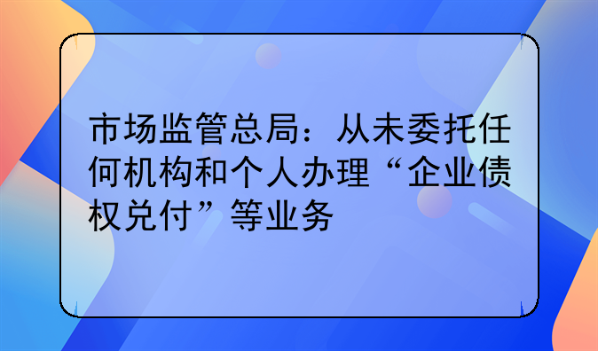 市场监管总局：从未委托任何机构和个人办理“企业债权兑付”等业务
