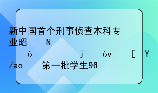 新中国首个刑事侦查本科专业是哪个学校开设的？西政！第一批学生96人