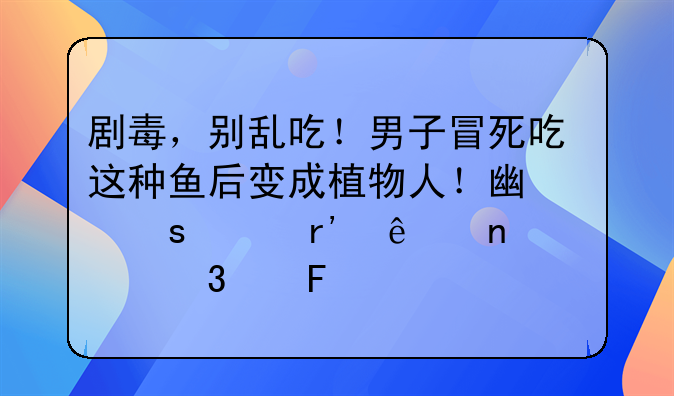 剧毒，别乱吃！男子冒死吃这种鱼后变成植物人！广东已有人因它而丧命