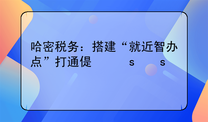 哈密税务：搭建“就近智办点”打通偏远农牧区办税缴费“最后一公里”