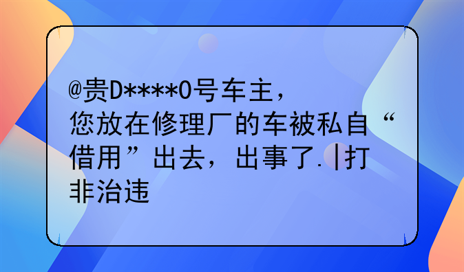 @贵D****0号车主，您放在修理厂的车被私自“借用”出去，出事了.|打非治违