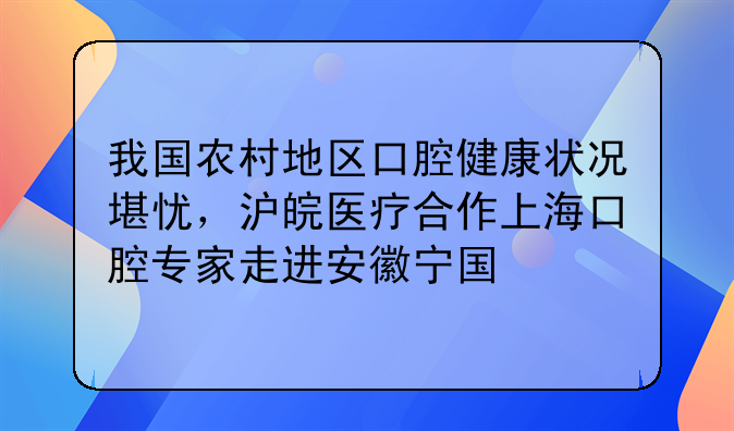 我国农村地区口腔健康状况堪忧，沪皖医疗合作上海口腔专家走进安徽宁国