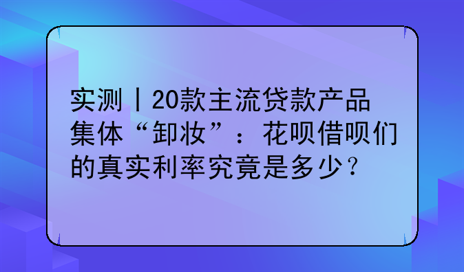 实测丨20款主流贷款产品集体“卸妆”：花呗借呗们的真实利率究竟是多少？