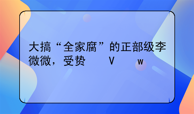 大搞“全家腐”的正部级李微微，受贿数额特别巨大！“双开”通报中有罕见表述