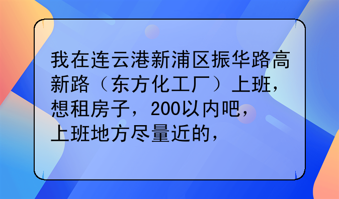 我在连云港新浦区振华路高新路（东方化工厂）上班，想租房子，200以内吧，上班地方尽量近的，