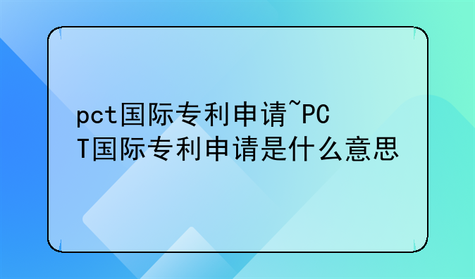 pct国际专利申请~PCT国际专利申请是什么意思