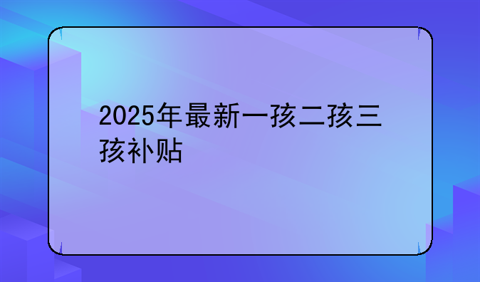 2025年最新一孩二孩三孩补贴