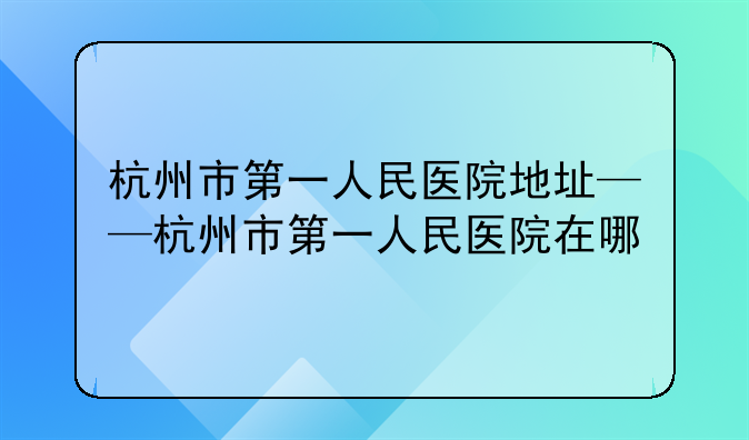 杭州市第一人民医院地址——杭州市第一人民医院在哪