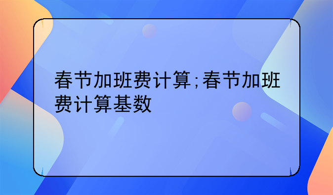 春节加班费计算;春节加班费计算基数